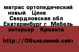 матрас ортопедический новый › Цена ­ 15 000 - Свердловская обл., Екатеринбург г. Мебель, интерьер » Кровати   